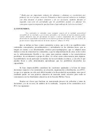 " Dado que un importante número de alumnos y alumnas se escolarizan por
       primera vez en el primer curso de Primaria se hará especial esfuerzo en trabajar
       con ellos durante el primer trimestre y de ser necesario, también durante el
       segundo, una serie de actividades que les posibiliten asumir y/o afianzar los
       conceptos espacio-temporales que facilitan el aprendizaje de la lecto-escritura".

2) CONTENIDOS.

                "Los contenidos se entienden como cualquier aspecto de la realidad sociocultural
       susceptible de ser enseñado y, por lo tanto, aprendido, y en relación al cual los alumnos pueden
       realizar diferentes tipos de aprendizaje de mayor o menor complejidad. Son el medio para
       desarrollar las capacidades expresadas en los objetivos generales de etapa y área; por lo tanto, no
       pueden tratarse independientemente de dichos objetivos". (Blanco R. 1993).

       Que se trabaje en base a unos contenidos u otros, que se dé o no equilibrio entre
contenidos conceptuales, procedimentales y actitudinales en las distintas áreas, que se
tengan en cuenta o no determinados criterios psico-pedagógicos, que se adopten unas
formas u otras de relacionar los contenidos, y que la temporalización de estos en los ciclos
sea lo suficientemente flexible o no, como para poderse adaptar a las características
peculiares de un alumno/a o grupo de ellos; va a traer como consecuencia, para algunos,
la posibilidad o no de participar en muchas de las actividades escolares, y con ello el que
puedan llevar a cabo determinados aprendizajes que les posibiliten desarrollar sus
capacidades.

        Se hace imprescindible considerar las cuestiones apuntadas a la hora de tomar
decisiones respecto a los contenidos, su selección, organización y distribución, en el PCC,
ya que si se ignoran, no sólo será difícil atender a la diversidad de necesidades, sino que el
resultado puede ser una práctica educativa de marcado matíz selectivo para nada en
consonancia con las finalidades educativas de la Escuela Pública Vasca.

       Pueden ser claves que faciliten en mencionado proceso de reflexión y toma de
decisiónes, y/o en su caso, de análisis de lo realizado, respecto al los contenidos en el
PCC, las siguientes:




                                                  20
 