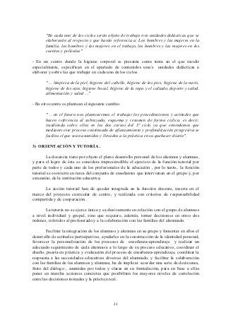 "En cada uno de los ciclos serán objeto de trabajo tres unidades didácticas que se
       elaborarán al respecto y que harán referencia a: Los hombres y las mujeres en la
       familia, los hombres y las mujeres en el trabajo, los hombres y las mujeres en los
       cuentos y películas"

- En un centro donde la higiene corporal se presenta como tema en el que incidir
especialmente, especifican en el apartado de contenidos una/s unidades didácticas a
elaborar y sobre las que trabajar en cada uno de los ciclos.

       " ... limpieza de la piel, higiene del cabello, higiene de los pies, higiene de la nariz,
       higiene de los ojos, higiene bucal, higiene de la ropa y el calzado, deporte y salud,
       alimentación y salud ..."

- En otro centro se plantean el siguiente cambio

       " .. en el futuro nos plantearemos el trabajar los procedimientos y actitudes que
       hacen referencia al subrayado, esquema y resumen de forma cíclica, es decir,
       incidiendo sobre ellos en los dos cursos del 3º ciclo ya que entendemos que
       mediante este proceso continuado de afianzamiento y profundización progresiva se
       facilita el que sean asumidos y llevados a la práctica en su quehacer diario".

3) ORIENTACIÓN Y TUTORÍA .

        La docencia tiene por objeto el pleno desarrollo personal de los alumnos y alumnas,
y para el logro de éste se considera imprescindible el ejercicio de la función tutorial por
parte de todos y cada uno de los profesionales de la educación , por lo tanto, la función
tutorial se convierte en tarea del conjunto de enseñantes que intervienen en el grupo y, por
extensión, de la institución educativa.

      La acción tutorial han de quedar integrada en la función docente, inserta en el
marco del proyecto curricular de centro, y realizada con criterios de responsabilidad
compartida y de cooperación .

       La tutoría no se ejerce única y exclusivamente en relación con el grupo de alumnos
a nivel individual y grupal, sino que requiere, además, tomar decisiones en otros dos
órdenes, referidos al profesorado y a la colaboración con las familias del alumnado.

        Facilitar la integración de los alumnos y alumnas en su grupo y fomentar en ellos el
desarrollo de actitudes participativas, ayudarles en la construcción de la identidad personal,
favorecer la personalización de los procesos de enseñanza-aprendizaje y realizar un
adecuado seguimiento de cada alumno/a a lo largo de su proceso educativo, coordinar el
diseño, puesta en práctica y evaluación del proceso de enseñanza-aprendizaje, coordinar la
respuesta a las necesidades educativas diversas del alumnado, y facilitar la colaboración
con las familias de los alumnos y alumnas, ha de implicar acordar una serie de decisiones,
fruto del diálogo , asumidas por todos y claras en su formulación, para en base a ellas
poner en marcha acciones concretas que posibiliten los mayores niveles de correlación
entre las decisiones tomadas y la práctica real .




                                              22
 