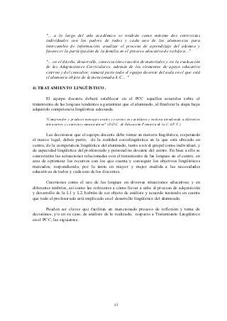 "... a lo largo del año académico se tendrán como mínimo dos entrevistas
       individuales con los padres de todos y cada uno de los alumnos/as para
       intercambio de información, analizar el proceso de aprendizaje del alumno y
       favorecer la participación de la familia en el proceso educativo de su hijo/a..."

       "... en el diseño, desarrollo, consecución-creación de materiales y en la evaluación
       de las Adaptaciones Curriculares, además de los elementos de apoyo educativo
       externo y del consultor, tomará parte todo el equipo docente del aula en el que está
       el alumno/a objeto de la mencionada A.C... "

4) TRATAMIENTO LINGÜÍSTICO.

       El equipo docente deberá establecer en el PCC aquellos acuerdos sobre el
tratamiento de las lenguas tendentes a garantizar que el alumnado, al finalizar la etapa haya
adquirido competencia lingüística adecuada.

       "Comprender y producir mensajes orales y escritos en castellano y euskera atendiendo a diferentes
       intenciones y contextos comunicativos" (D.D.C. de Educación Primaria de la C.A.P.V.).

        Las decisiones que el equipo docente debe tomar en materia lingüística, respetando
el marco legal, deben partir, de la realidad sociolingüística en la que está ubicado en
centro, de la competencia lingüística del alumnado, tanto a nivel grupal como individual, y
de capacidad lingüística del profesorado y personal no docente del centro. En base a ello se
concretarán las actuaciones relacionadas con el tratamiento de las lenguas en el centro, en
aras de optimizar los recursos con los que cuenta y conseguir los objetivos lingüísticos
marcados, respondiendo, por lo tanto en mayor y mejor medida a las necesidades
educativas de todos y cada uno de los discentes.

       Cuestiones como el uso de las lenguas en diversas situaciones educativas y en
diferentes ámbitos, así como las referentes a cómo llevar a cabo el proceso de adquisición
y desarrollo de la L1 y L2, habrán de ser objeto de análisis y acuerdo teniendo en cuenta
que todo el profesorado está implicado en el desarrollo lingüístico del alumnado.

       Pueden ser claves que faciliten en mencionado proceso de reflexión y toma de
decisiónes, y/o en su caso, de análisis de lo realizado, respecto a Tratamiento Lingüístico
en el PCC, las siguientes:




                                                  25
 