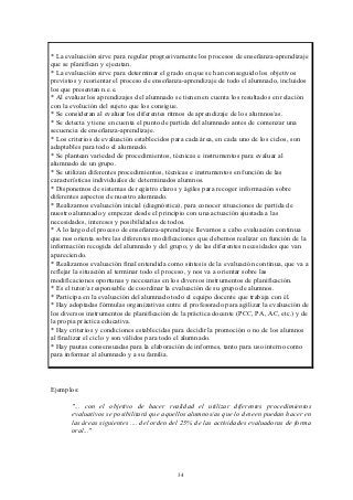 * La evaluación sirve para regular progresivamente los procesos de enseñanza-aprendizaje
que se planifican y ejecutan.
* La evaluación sirve para determinar el grado en que se han conseguido los objetivos
previstos y reorientar el proceso de enseñanza-aprendizaje de todo el alumnado, incluidos
los que presentan n.e.e.
* Al evaluar los aprendizajes del alumnado se tienen en cuenta los resultados en relación
con la evolución del sujeto que los consigue.
* Se consideran al evaluar los diferentes ritmos de aprendizaje de los alumnos/as.
* Se detecta y tiene en cuenta el punto de partida del alumnado antes de comenzar una
secuencia de enseñanza-aprendizaje.
* Los criterios de evaluación establecidos para cada área, en cada uno de los ciclos, son
adaptables para todo el alumnado.
* Se plantean variedad de procedimientos, técnicas e instrumentos para evaluar al
alumnado de un grupo.
* Se utilizan diferentes procedimientos, técnicas e instrumentos en función de las
características individuales de determinados alumnos.
* Disponemos de sistemas de registro claros y ágiles para recoger información sobre
diferentes aspectos de nuestro alumnado.
* Realizamos evaluación inicial (diagnóstica), para conocer situaciones de partida de
nuestro alumnado y empezar desde el principio con una actuación ajustada a las
necesidades, intereses y posibilidades de todos.
* A lo largo del proceso de enseñanza-aprendizaje llevamos a cabo evaluación continua
que nos orienta sobre las diferentes modificaciones que debemos realizar en función de la
información recogida del alumnado y del grupo, y de las diferentes necesidades que van
apareciendo.
* Realizamos evaluación final entendida como síntesis de la evaluación continua, que va a
reflejar la situación al terminar todo el proceso, y nos va a orientar sobre las
modificaciones oportunas y necesarias en los diversos instrumentos de planificación.
* Es el tutor/a responsable de coordinar la evaluación de su grupo de alumnos.
* Participa en la evaluación del alumnado todo el equipo docente que trabaja con él.
* Hay adoptadas fórmulas organizativas entre el profesorado para agilizar la evaluación de
los diversos instrumentos de planificación de la práctica docente (PCC, PA, AC, etc.) y de
la propia práctica educativa.
* Hay criterios y condiciones establecidas para decidir la promoción o no de los alumnos
al finalizar el ciclo y son válidos para todo el alumnado.
* Hay pautas consensuadas para la elaboración de informes, tanto para uso interno como
para informar al alumnado y a su familia.



Ejemplos:

       "... con el objetivo de hacer realidad el utilizar diferentes procedimientos
       evaluativos se posibilitará que aquellos alumnos/as que lo deseen puedan hacer en
       las áreas siguientes .... del orden del 25% de las actividades evaluadoras de forma
       oral..."




                                            34
 
