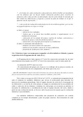 "... al término de cada evaluación cada profesor/a deberá hablar personalmente
        con los alumnos que no hayan tenido evaluación positiva para escuchar al
        alumno/a sobre cómo percibe sus dificultades, hacerle saber dónde él entiende que
        han estado las deficiencias y negociar y pactar un plan de trabajo en el que se
        apunten vías de superación..."

        " ... a las sesión de evaluación cada profesor/a de área debera aportar, por escrito,
        un pequeño informe en el que se recoja:

        a) Sobre el grupo:
               - síntesis de los resultados
               - hechos que a su juicio han incidido positiva o negativamente en el
               rendimiento del grupo
               - valoración de la actitud del grupo, espíritu de trabajo, conviviencia y
               relación de grupo y relación alumnos-profesor
               - actuaciones cara al grupo para mejorar su rendimiento
        b) Sobre el alumnado individualmente:
               - alumnos con mayor número de suspensos
               - análisis de las posibles causas de su bajo rendimiento
               - propuesta de ayuda para estos alumnos.. "

3.4.- Criterios a tener en cuenta para responder a la diversidad en el diseño y puesta
en práctica de la Programación de Aula (P.A.)

       La Programación de Aula supone el 3º nivel de concreción curricular, ha de estar
estrechamente relacionado con el PCC (2º nivel de concreción), y por lo tanto, partir de:

        . La propuesta del PCC para ese ciclo
        . El conocimiento del grupo con el que se va a trabajar (de su proceso escolar, de
        las características de sus componentes, del clima que se da, etc.)

... para de esta manera "cumplir la función de determinar las prácticas educativas adecuadas al contexto
para la consecución de los objetivos curriculares propuestos" (Antúnez y otros 1992).

        Tal y como se recoge en el D.C.B. de la C.A.P.V., se entiende por programación de
aula el conjunto de unidades didácticas que sirven al profesorado para articular los
procesos de enseñanza-aprendizaje. Será el equipo docente de ciclo-nivel el encargado de
su elaboración y en ésta ha de velar porque se tengan en consideración las necesidades de
todos y cada uno de los alumnos y alumnas de cada grupo, en su puesta en práctica es
necesaria la colaboración y coordinación de todo el equipo docente del ciclo, donde a
partir de una evaluación inicial, se lleven a cabo los proceso de reajuste que la evaluación
formativa vaya orientando.

       Las unidades didácticas comprenden una propuesta de actuación con sentido
completo en un tiempo determinado y para un grupo concreto. Son elementos de cada
unidad didáctica:




                                                    35
 