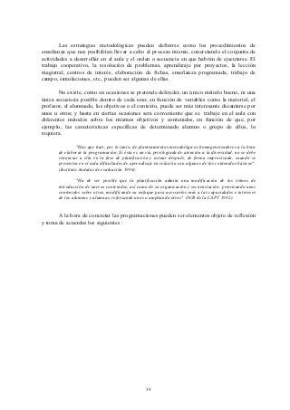 Las estrategias metodológicas pueden definirse como los procedimientos de
enseñanza que nos posibilitan llevar a cabo el proceso mismo, concretando el conjunto de
actividades a desarrollar en el aula y el orden o secuencia en que habrán de ejecutarse. El
trabajo cooperativo, la resolución de problemas, aprendizaje por proyectos, la lección
magistral, centros de interés, elaboración de fichas, enseñanza programada, trabajo de
campo, simulaciones, etc., pueden ser algunas de ellas.

       No existe, como en ocasiones se pretende defender, un único método bueno, ni una
única secuencia posible dentro de cada uno; en función de variables como la material, el
profesor, el alumnado, los objetivos o el contexto, puede ser más interesante decantarse por
unos u otros; y hasta en ciertas ocasiones sera conveniente que se trabaje en el aula con
diferentes métodos sobre los mismos objetivos y contenidos, en función de que, por
ejemplo, las características específicas de determinado alumno o grupo de ellos, lo
requiera.

                 "Hay que huir, por lo tanto, de planteamientos metodológicos homogeneizadores a la hora
       de elaborar la programación. Si ésta es un vía privilegiada de atención a la diversidad, no se debe
       renunciar a ella en la fase de planificación y actuar después, de forma improvisada, cuando se
       presenten en el aula dificultades de aprendizaje en relación con algunos de los contenidos básicos".
       (Instituto Andaluz de evaluación 1994).

                "Ha de ser posible que la planificación admita una modificación de los ritmos de
       introducción de nuevos contenidos, así como de su organización y secuenciación: priorizando unos
       contenidos sobre otros, modificando su enfoque para acercarlos más a las capacidades e intereses
       de los alumnos y alumnas, reforzando unos o ampliando otros" DCB de la CAPV 1992).


       A la hora de concretar las programaciones pueden ser elementos objeto de reflexión
y toma de acuerdos los siguientes :




                                                   39
 