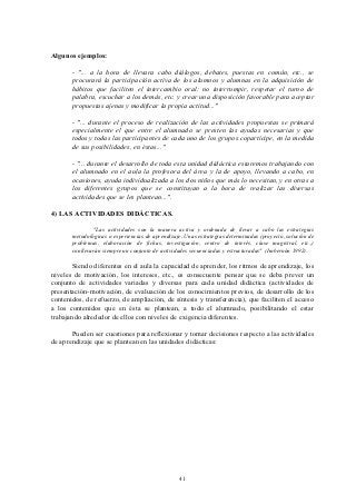 Algunos ejemplos:

       - "... a la hora de llevara cabo diálogos, debates, puestas en común, etc., se
       procurará la participación activa de los alumnos y alumnas en la adquisición de
       hábitos que faciliten el intercambio oral: no interrumpir, respetar el turno de
       palabra, escuchar a los demás, etc. y crear una disposición favorable para aceptar
       propuestas ajenas y modificar la propia actitud..."

       - "... durante el proceso de realización de las actividades propuestas se primará
       especialmente el que entre el alumnado se presten las ayudas necesarias y que
       todos y todas las participantes de cada uno de los grupos coparticipe, en la medida
       de sus posibilidades, en éstas..."

       - "... durante el desarrollo de toda esta unidad didáctica estaremos trabajando con
       el alumnado en el aula la profesora del área y la de apoyo, llevando a cabo, en
       ocasiones, ayuda individualizada a los dos niños que más lo necesitan, y en otras a
       los diferentes grupos que se constituyan a la hora de realizar las diversas
       actividades que se les plantean...".

4) LAS ACTIVIDADES DIDÁCTICAS.

               "Las actividades son la manera activa y ordenada de llevar a cabo las estrategias
       metodológicas o experiencias de aprendizaje. Unas estrategias determinadas (proyecto, solución de
       problemas, elaboración de fichas, investigación, centro de interés, clase magistral, etc.,)
       conllevarán siempre un conjunto de actividades secuenciadas y estructuradas" (Imbernón 1992).

       Siendo diferentes en el aula la capacidad de aprender, los ritmos de aprendizaje, los
niveles de motivación, los intereses, etc., es consecuente pensar que se deba prever un
conjunto de actividades variadas y diversas para cada unidad didáctica (actividades de
presentación-motivación, de evaluación de los conocimientos previos, de desarrollo de los
contenidos, de refuerzo, de ampliación, de síntesis y transferencia), que faciliten el acceso
a los contenidos que en ésta se plantean, a todo el alumnado, posibilitando el estar
trabajando alrededor de ellos con niveles de exigencia diferentes.

       Pueden ser cuestiones para reflexionar y tomar decisiones respecto a las actividades
de aprendizaje que se plantean en las unidades didácticas:




                                                  41
 