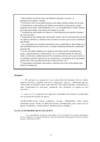 * Para trabajar un mismo tema con distintos enfoques o niveles, se
      planifican actividades variadas.
      * Se llevan a cabo en un mismo tiempo actividades distintas dentro de un aula.
      * Se planifican y desarrollan actividades para realizar en gran grupo, grupo
      pequeño, por parejas, individualmente, etc. y se da reparto más o menos similar
      de tiempo para todas estas formas de trabajo en el aula.
      * Se planifican actividades de refuerzo o consolidación para aquellos alumnos
      que las necesitan.
      * Se planifican actividades para determinar cuáles son los conocimientos previos
      de todos los alumnos y alumnas antes de iniciar un nuevo proceso de enseñanza-
      aprendizaje.
      * Las actividades de enseñanza-aprendizaje que se planifican y desarrollan en el
      aula posibilitan interacciones ricas y variadas alumnado-alumnado y alumnado-
      profesorado.
      * En las actividades didácticas se propicia actividad externa (manipulación,
      juego, experimentación, verbalización, etc.) y actividad interna de reflexión
      sobre lo realizado (confrontación de los conceptos previos con lo que sucede en
      la realidad conocida, elaboración de conclusiones, recopilación de lo aprendido,
      análisis del avance producido desde las ideas previas, etc.)
      * Se proponen actividades interesantes valorando que sean motivadoras para
      todos los alumnos/as.



Ejemplos:

      - "... Por parejas o en grupos de a tres situar/observar/localizar vértices, lados,
      ángulos interiores, ángulos exteriores, diagonales, alturas,... dibujando figuras,
      coloreando con distintos tonos cada elemento sobre figuras dadas o realizadas por
      ellos, nombrando los elementos, señalando esos elementos en objetos de uso
      corriente..."

      - "... para J. y F. se plantean las siguientes actividades alternativas a desarrollar
      con la ayuda del profesor de apoyo:

      Clasificar/diferenciar líneas, polígonos, cuerpos, dibujándolos sobre papel,
      señalando aristas, bordes en diferentes objetos, identificando cosas reales con las
      figuras estudiadas, considerando su tamaño, forma y medida..."

5) LAS ACTIVIDADES DE EVALUACIÓN.

               "Las actividadesde evaluación, intercaladas en las actividades de enseñanza aprendizaje,
      sirven de orientación y reajuste permanente, tanto del aprendizaje del alumnado como de la práctica
      docente". (DCB de la CAPV).




                                                 42
 