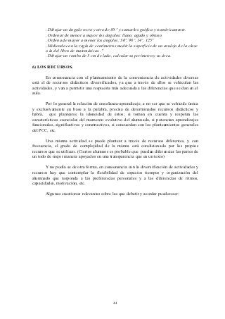 . Dibujar un ángulo recto y otro de 30 º y sumarlos gráfica y numéricamente.
       . Ordenar de menor a mayor los ángulos: llano, agudo y obtuso
       . Ordena de mayor a menor los ángulos: 30º, 98º, 14º, 125º
       . Midiendo con la regla de centímetros medir la superficie de un azulejo de la clase
       o la del libro de matemáticas.."
       . Dibujar un rombo de 5 cm de lado, calcular su perímetro y su área.

6) LOS RECURSOS.

       En consonancia con el planteamiento de la conveniencia de actividades diversas
está el de recursos didácticos diversificados, ya que a través de ellos se vehiculan las
actividades, y van a permitir una respuesta más adecuada a las diferencias que se dan en el
aula.

       Por lo general la relación de enseñanza-aprendizaje, a no ser que se vehicule única
y exclusivamente en base a la palabra, precisa de determinados recursos didácticos y
habrá, que plantearse la idoneidad de éstos; si toman en cuenta y respetan las
características esenciales del momento evolutivo del alumnado, si potencian aprendizajes
funcionales, significativos y constructivos, si concuerdan con los planteamientos generales
del PCC, etc.

       Una misma actividad se puede plantear a través de recursos diferentes, y con
frecuencia, el grado de complejidad de la misma está condicionado por los propios
recursos que se utilicen. (Ciertos alumnos es probable que puedan diferenciar las partes de
un todo de mejor manera apoyados en una transparencia que en un texto)

       Y no podía se de otra forma, en consonancia con la diversificación de actividades y
recursos hay que contemplar la flexibilidad de espacios tiempos y organización del
alumnado que responda a las preferencias personales y a las diferencias de ritmos,
capacidades, motivación, etc.

       Algunas cuestiones relevantes sobre las que debatir y acordar pueden ser:




                                            44
 