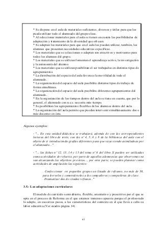 * Se dispone en el aula de materiales suficientes, diversos y útiles para que los
       pueda utilizar todo el alumnado del grupo-clase.
       * Al seleccionar materiales para el aula se tienen en cuenta las posibilidades de
       adaptación y tratamiento de la diversidad que ofrecen.
       * Se adaptan los materiales para que en el aula los puedan utilizar, también, los
       alumnos que presentan necesidades educativas específicas.
       * Los materiales que se seleccionan o adaptan son atractivos y motivantes para
       todos los alumnos del grupo.
       * Los materiales que se utilizan fomentan el aprendizaje activo, la investigación
       y la autonomía del alumno.
       * Los materiales que se utilizan posibilitan el ser trabajados en distintos tipos de
       agrupamientos.
       * La distribución del espacio del aula favorece la movilidad de todo el
       alumnado.
       * La organización del espacio del aula posibilita distintos tipos de trabajo de
       forma simultánea.
       * La organización del espacio del aula posibilita diferentes agrupamientos del
       alumnado.
       * En la organización de los tiempos dentro del aula se tiene en cuenta, que por lo
       general, el alumnado con n.e.e. necesita más tiempo.
       * Se posibilitan los agrupamientos flexibles de los alumnos dentro del aula.
       * La organización del aula permite que puedan intervenir simultáneamente dos o
       más docentes en ésta.


Algunos ejemplos:

       - "... En esta unidad didáctica se trabajará, además de con las correspondientes
       lecturas del libro de texto, con las nº 4, 5, 6 y 8 de la biblioteca del aula con el
       objeto de ir introduciendo grafías diferentes para que vaya siendo asimiladoas por
       el alumnado..."

       - "... las fichas nº 12, 13, 14 y 15 del tema nº 6 del libro X pueden ser utilizadas
       como actividades de refuerzo, por parte de aquellos alumnos/as que observemos no
       van alcanzando los objetivos previstos..., por otra parte, se pueden plantear como
       actividades de ampliación las siguientes:

              . Confeccionar en pequeños grupos un listado de refranes, no más de 30,
              para leerselos y comentárselos a los compañeros y compañeras de clase.
              . Dramatizar dos de citados refranes.."

3.5.- Las adaptaciones curriculares

       El modelo de currículo semi-abierto, flexible, orientativo y prescritivo por el que se
opta en el proceso de Reforma en el que estamos inmersos apuesta porque el profesorado
lo adapte, en sucesivos pasos, a las características del contexto en el que lleva a cabo su
labor educativa.(Ver cuadro página 14)



                                             45
 