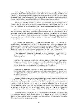 Convierte, por lo tanto, al docente en protagonista de su propia práctica y no mero
ejecutor de unos planes previamente fijados, pasa a ser moldeador y facilitador del
currículo en una doble perspectiva: como miembro de un equipo docente que reflexiona y
toma decisiones, y como sujeto activo que, partiendo de las decisiones colectivas, adapta el
Diseño Curricular Base a la realidad del centro, del grupo-aula y del alumno/a.

       Se pueden entender, los diversos niveles de concreción curricular en un sentido
amplio, como fases de un proceso de ajuste del currículo que comienzan en el D.C.B. de la
C.A.P.V. y finalizan en el niño o niña que presenta necesidades educativas especiales.

      En determinadas situaciones estos procesos de adaptación podrán resultar
insuficientes para responder a las necesidades educativas que, de modo permanente o
transitorio, determinados alumnos o alumnas pueden presentar a lo largo de su escolaridad.
Para ellos será necesario elaborar adaptaciones curriculares individuales que serán más o
menos significativas en función del grado en que se aparten del currículo del grupo donde
están escolarizados.

      Se entiende por Adaptación Curricular Individualizada (A.C.I.) el conjunto de
modificaciones realizadas en uno o en varios de los elementos de la programación para
reesponder a las necesidades educativas especiales de un alumno. (orden 5/5/93 por las
que se regulan las adaptaciones curriculares en EI y EP). Como podemos ver por la
definición, algunas de las características que presentan las A.C.I. son las siguientes:

     - La Adaptación Curricular Individual es una estrategia a disposición del
     profesorado para tratar de responder a las necesidades de aprendizaje de cada
     alumno y alumna.

     - En principio, la referencia para hacer cualquier adaptación curricular individual es
     el grupo en el que la alumna o alumno está escolarizado. Es decir, cuando se valora
     su situación se realiza en función del currículo de su grupo, y los diferentes ajustes
     que se plantean se realizan también desde dicho grupo de referencia.

     - Este nivel de Adaptación Curricular se debe recoger en forma de documento, en el
     que se describe el currículo, la organización de la respuesta educativa y los servicios
     que precisará un alumno o alumna con necesidades educativas especiales en un
     tiempo determinado.

       Cuando se habla de adaptaciones curriculares individuales, un aspecto importante a
considerar es el proceso seguido para realizarlas y el referente curricular utilizado tanto
para definir las competencias del alumno o alumna como para la planificación de su
currículo. Según el proceso que se siga, y el referente curricular que se utilice, las
adaptaciones curriculares van a estar más o menos vinculadas al currículo del grupo donde
un alumno o alumna con nee se encuentra escolarizado, o van a ser programas
individuales que se desarrollan al margen del trabajo planteado para los alumnos del grupo.

       Las adaptaciones curriculares no sería conveniente se realizaran a posteriori una
vez definido el currículo del grupo sino que es en el proceso de concreción del currículo
del grupo donde deben tenerse en cuenta las características de un alumno o alumna
determinado y las nee que pueda presentar.


                                            46
 