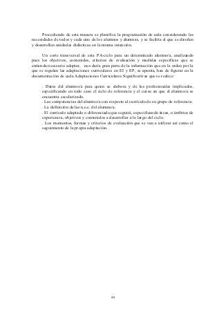 Procediendo de esta manera se planifica la programación de aula considerando las
necesidades de todos y cada uno de los alumnos y alumnas, y se facilita el que se diseñen
y desarrollen unidades didácticas en la misma intención.

      Un corte transversal de esta PA-ciclo para un determinado alumno/a, analizando
pues los objetivos, contenidos, criterios de evaluación y medidas específicas que se
entienda necesario adoptar, nos daría gran parte de la información que en la orden por la
que se regulan las adaptaciones curriculares en EI y EP, se apunta, han de figurar en la
documentación de cada Adaptaciones Curriculares Significativas que se realice:

     . Datos del alumno/a para quien se elabora y de los profesionales implicados,
     especificando en todo caso el ciclo de referencia y el curso en que el alumno/a se
     encuentra escolarizado.
     . Las competencias del alumno/a con respecto al currículo de su grupo de referencia.
     . La definición de las n.e.e. del alumno/a.
     . El currículo adaptado o diferenciado que seguirá, especificando áreas, o ámbitos de
     experiencia, objetivos y contenidos a desarrollar a lo largo del ciclo.
     . Los momentos, formas y criterios de evaluación que se van a utilizar así como el
     seguimiento de la propia adaptación.




                                           48
 