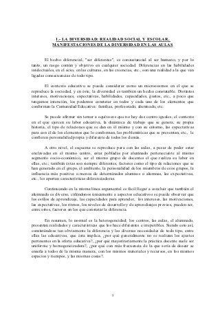 1.- LA DIVERSIDAD: REALIDAD SOCIAL Y ESCOLAR.
            MANIFESTACIONES DE LA DIVERSIDAD EN LAS AULAS


        El hecho diferencial, "ser diferentes", es consustancial al ser humano, y por lo
tanto, un rasgo común y objetivo en cualquier sociedad. Diferencias en las habilidades
intelectuales, en el sexo, en las culturas, en las creencias, etc., son una realidad a la que van
ligadas consecuencias de todo tipo.

        El contexto educativo se puede considerar como un microcosmos en el que se
reproduce la sociedad, y en éste, la diversidad es también un hecho constatable. Distintos
intereses, motivaciones, expectativas, habilidades, capacidades, gustos, etc., a poco que
tengamos intención, los podemos constatar en todos y cada uno de los elementos que
conforman la Comunidad Educativa: familias, profesorado, alumnado, etc.

        Se puede afirmar sin temor a equívocos que no hay dos centro iguales, el contexto
en el que ejercen su labor educativa, la dinámica de trabajo que se genera, su propia
historia, el tipo de relaciones que se dan en él mismo y con su entorno, las expectativas
para con él de los elementos que lo conforman, las problemáticas que se presentan, etc., le
confieren personalidad propia y diferente de todos los demás.

         A otro nivel, el esquema se reproduce para con las aulas, a pesar de poder estar
enclavadas en el mismo centro, estar pobladas por alumnado perteneciente al mismo
segmento socio-económico, ser el mismo grupo de docentes el que realiza su labor en
ellas, etc.; también éstas son siempre diferentes, factores como el tipo de relaciones que se
han generado en el grupo, el ambiente, la personalidad de los miembros de esos grupos, la
influencia más positiva o menos de determinados alumnos o alumnas, las expectativas,
etc., les aportan características diferenciadoras.

        Continuando en la misma línea argumental es fácil llegar a concluir que también el
alumnado es diverso, ciñéndonos únicamente a aspectos educativos se puede observar que
los estilos de aprendizaje, las capacidades para aprender, los intereses, las motivaciones,
las expectativas, los ritmos, los niveles de desarrollo y de aprendizajes previos, pueden ser,
entre otros, factores en los que constatar la diferencia.

        En resumen, lo normal es la heterogeneidad; los centros, las aulas, el alumnado,
presentan realidades y características que los hace diferentes e irrepetibles. Siendo esto así,
constatándose tan obviamente la diferencia y las diversas necesidades de todo tipo, entre
ellas las educativas, que ésta implica, ¿por qué generalmente no se realizan los ajustes
pertinentes en la oferta educativa?, ¿por qué mayoritariamente la práctica docente suele ser
uniforme y homogeneizadora?, ¿por qué con más frecuencia de la que sería de desear se
enseña a todos de la misma manera, con los mismos materiales y recursos, en los mismos
espacios y tiempos, y las mismas cosas?.




                                               5
 