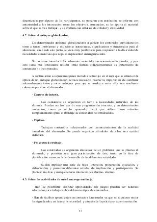 dinamizadas por alguno de los participantes, se preparan con antelación, se informa con
anterioridad a los interesados sobre los objetivos, contenidos, se les aporta el material
sobre el que se va a trabajar, y se evalúan con criterios de utilidad y efectividad.

4.2. Sobre el enfoque globalizador.

       Los denominados enfoques globalizadores organizan los contenidos curriculares en
torno a temas, problemas y situaciones interesantes, significativas y funcionales para el
alumnado, son desde este punto de vista muy posibilistas para responder a la diversidad de
necesidades educativas que se pueden presentar en un grupo aula.

       No conviene introducir forzadamente contenidos escasamente relacionados, y para
esto sería más interesante utilizar otras formas complementarias de tratamiento de
contenidos no incorporados.

       A continuación se apuntan algunos métodos de trabajo en el aula que se sitúan en la
óptica de un enfoque globalizador; se hace necesario reseñar la importancia de combinar
adecuadamente éstos y otros enfoques para que se produzca entre ellos una resultante
coherente para con el alumnado.

       - Centros de interés.

             Los contenidos se organizan en torno a necesidades naturales de los
       alumnos. Pueden ser los ejes de una programación concreta, y en determinados
       momentos, como ya se ha apuntado, habrá que utilizar otros métodos
       complementarios para el abordaje de contenidos no introducidos.

       - Tópicos.

              Trabajan contenidos relacionados con acontecimientos de la realidad
       inmediata del alumnado. Se puede organizar alrededor de ellos una unidad
       didáctica.

       - Proyectos de trabajo.

               Los contenidos se organizan alrededor de un problema que se plantea al
       alumnado, y permiten una gran participación de éste, tanto en la fase de
       planificación como en la de desarrollo de las diferentes actividades.

              Suelen implicar una serie de fases (intención, preparación, ejecución, y
       elaboración), y permiten diferentes niveles de implicación y participación. Se
       plantean muchas y enriquecedoras interacciones alumno- alumno.

4.3. Sobre las actividades de enseñanza-aprendizaje.

       - Han de posibilitar disfrutar aprendiendo, los juegos pueden ser recursos
       adecuados para trabajar sobre diferentes tipos de contenidos.

       - Han de facilitar aprendizajes en contextos funcionales ya que se adquieren mejor
       los significados, en base a la necesidad y a través de la práctica y experimentación.


                                            54
 