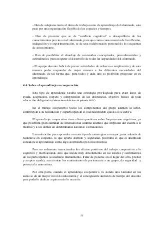 - Han de adaptarse tanto al ritmo de trabajo como de aprendizaje del alumnado, esto
       pasa por una organización flexible de los espacios y tiempos.

       - Han de procurar que se de "conflicto cognitivo" o desequilibrio de los
       conocimientos previos en el alumnado, para que como consecuencia de la reflexión,
       indagación y/o experimentación, se de una reelaboración personal de los esquemas
       de conocimiento.

       - Han de posibilitar el abordaje de contenidos conceptuales, procedimentales y
       actitudinales, para asegurar el desarrollo de todas las capacidades del alumnado.

       - El equipo docente habrá de prever actividades de refuerzo o ampliación y de esta
       manera poder responder de mejor manera a las diferentes necesidades del
       alumnado, de tal forma que, para todos y cada uno se posibilite progresar en su
       aprendizaje.

4.4. Sobre el aprendizaje en cooperación.

       Este tipo de aprendizaje resulta una estrategia privilegiada para crear lazos de
ayuda, aceptación, respeto y comprensión de las diferencias, objetivo básico de toda
educación obligatoria.(Orientaciones didácticas de primaria. MEC)

       En el trabajo cooperativo todos los componentes del grupo asumen la labor,
contribuyen a su realización y coparticipan en el reconocimiento que de él se derive.

      El aprendizaje cooperativo tiene efectos positivos sobre los procesos cognitivos, ya
que posibilita gran cantidad de interacciones alumno-alumno que implican dar cuenta a si
mismos y a los demás de determinadas acciones o situaciones.

        La motivación para aprender con este tipo de estrategias es mayor, pues además de
realizarse en conjunto, lo que aporta disfrute y seguridad, posibilita el que el alumnado
considere el aprendizaje como algo controlable por ellos mismos.

       Pero no solamente transcienden los efectos positivos del trabajo cooperativo a lo
cognitivo y motivacional, sino que incide muy directamente en los afectos y sentimientos
de los participantes (escucharse mútuamente, tratar de ponerse en el lugar del otro, prestar
y aceptar ayuda), acrecientan los sentimientos de pertenencia a un grupo, da seguridad y
potencia la autoestima.

       Por otra parte, cuando el aprendizaje cooperativo va siendo una realidad en las
aulas se da un mayor nivel de autonomía y el consiguiente aumento de tiempo del docente
para poderlo dedicar a quien más lo necesite.




                                            55
 