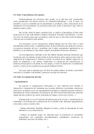 4.5. Sobre el aprendizaje entre iguales.

       Tradicionalmente las relaciones entre iguales en el aula han sido consideradas
como perjudiciales del propio porceso de enseñanza-aprendizaje, y por lo tanto, no
deseables, ya que se entendía que los aprendizajes se producen, como consecuencia de la
transmisión de conocimientos en una única dirección, desde el profesor/a (que sabe) al
alumno/a (que no sabe).

       Hoy en día, desde la óptica constructivista, se explica el aprendizaje escolar como
un proceso en el que cada alumno y alumna construyen su propio conocimiento, y en éste
son clave las interacciones que se producen, tanto las que se dan entre profesor-alumno,
como las que se producen entre iguales.

        Con frecuencia en las interacciones alumno-alumno uno de ellos lleva a cabo
determinadas explicaciones o ejemplificaciones de procedimientos que guían las acciones
y/o procesos mentales del otro y posibilita, por lo tanto, aprendizajes significativos, en
definitiva, es un alumno/a el que asume el papel de mediador del proceso educativo.

        Las investigaciones realizadas en las dos últimas décadas muestran claramente que
la relación entre los alumnos puede incidir de forma decisiva sobre aspectos tales como la
adquisición de competencias y destrezas sociales, el control de los impulsos agresivos, el
grado de adaptación a las normas establecidas, la superación del egocentrismo, la
relativización progresiva del punto de vista propio, el nivel de aspiración, el rendimiento
escolar y el proceso de socialización en general (Johnson 1981b).

       Así, pues, parece oportuno que a la hora de realizar labores de diseño y desarrollo
curricular se considere el posibilitar y potenciar este tipo de relaciones.

4.6. Sobre la organización del aula

* Agrupamientos.

       En general, el agrupamiento heterogéneo es más indicado para facilitar la
interacción e integración del alumnado que presenta diferentes necesidades educativas;
ahora bien, en algunos casos, los agrupamiento homogéneos temporales pueden facilitar el
aprendizaje de ciertos contenidos necesitados de una intervención más directa por parte del
equipo docente (refuerzo de ciertos contenidos de lengua, a nivel oral o escrito,...)

        El grupo-aula va a ser el referente del alumno para todo el ciclo, y en función de los
contenidos y actividades que se planteen ha de ser posible crear diferentes agrupamientos
en las aulas, cursos e incluso ciclo.

       . Trabajo individual. Posibilita adaptarse al ritmo y estilo de aprendizaje de cada
       alumno/a y a sus características.

       . Trabajo en pequeño grupo. Es adecuado para la realización de actividades
       relacionadas con contenidos procedimentalesy actitudinales (resolución de
       problemas, proyectos de trabajo, etc.).



                                             56
 