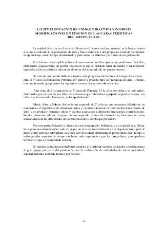 5.- EJEMPLIFICACIÓN DE UNIDAD DIDÁCTICA Y POSIBLES
         MODIFICACIONES EN FUNCIÓN DE LAS CARACTERÍSTICAS
                          DEL GRUPO CLASE.


        La unidad didáctica es el tercer y último nivel de concreción curricular, es la base en torno
a la que se articula la programación de aula y hace referencia a una propuesta concreta y completa
de aprendizaje, en un tiempo determinado y para todos los alumnos y alumnas de un grupo aula.

        En el ánimo de ejemplificar hasta el mencionado nivel los ajustes que podrían ser factibles,
planteamos seguidamente un posible diseño en el que se pretende tener en cuenta y dar respuesta
específica a las necesidades educativas diversas del alumnado de un grupo concreto.

        Se trata de una unidad didáctica inserta en la programación del área de Lengua Castellana,
para el 3º ciclo de Educación Primaria, (5º curso) y prevista para ser trabajada en unas 10 horas,
con un alumnado que presenta las siguientes características más sobresalientes:

         -Una clase de 21 alumnos/as de 5º curso de Primaria, 13 de ellos son niñas y el resto niños,
distribuidos por parejas en tres filas, de tal manera que habiéndose agrupado según sus deseos, un
niño muy introvertido, Jontxu (a), se ha quedado solo.

        María, Aitor y Edurne (b) no tienen superado el 2º ciclo ya que presentan dificultades en
comprender el significado de discursos orales y escritos, sintetizar la información fundamental de
éstos y en producir mensajes orales y escritos adecuados a diferentes intenciones comunicativas;
los dos primeros, además, tampoco tienen superado el área de matemáticas, básicamente como
consecuencia de las dificultades de comprensión de lo escrito que presentan.

        Por otra parte, Eduardo y Amaia (c) son francamente brillantes, y en especial esta última
tiene gran ascendencia sobre todo el grupo, en el cual, materialmente se la disputan, tanto para el
juego como para las actividades de clase; con frecuencia demandan al profesorado más trabajo o
están grandes espacios de tiempo sin hacer nada esperando a que los compañeros y compañeras
terminen lo que se ha mandado realizar.

        El método de trabajo más habitual consiste en combinar tiempos dedicados a explicaciones
al gran grupo por parte del profesor/a, con la realización de actividades de forma individual,
esporádicamente, realizan trabajos por parejas.




                                                 59
 