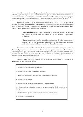 La evidente diversidad de la población escolar supone un reto para el nuevo sistema
educativo, ya que exige de éste adoptar un modelo que posibilite el acceso al currículo de
todo el alumnado, lo que implica aceptar las diferencias en los individuos y en los grupos,
y ofrecer respuestas educativas ajustadas a las características y necesidades de éstos.

        A partir de la LOGSE y de la Ley de Escuela Pública Vasca (LEPV) se opta por un
sistema educativo comprensivo e integrador que establece un currículo unificado para
todos y dilata el periodo de escolaridad obligatoria, posponiendo el momento de optar
entre distintas posibilidades formativas o laborales.

               * Comprensivo implica que ofrece a todo el alumnado por diverso que sea,
               las mismas oportunidades de formación y las mismas experiencias
               educativas.

               * Integrador supone que las necesidades educativas de todos los alumnos y
               alumnas van a ser satisfechas adaptándose a los diferentes intereses,
               motivaciones y capacidades presentes en el aula heterogénea.

       En consecuencia con lo anterior, la intervención educativa pasa por asumir la
diversidad y responder adecuadamente a ella en una concepción del proceso de enseñanza-
aprendizaje en la que a partir de la oferta común se posibilita una enseñanza ajustada a las
necesidades de todos y cada uno de los alumnos y alumnas, potenciándose la
personalización del mencionado proceso.

      En el contexto escolar y en relación al alumnado, entre otros, la diversidad se
manifiesta en una serie de aspectos:


      1. Diversidad de estilos de aprendizaje.

      2. Diversidad de capacidades para aprender.

      3.Diversidad de niveles de desarrollo y aprendizajes previos.

      4. Diversidad de ritmos.

      5. Diversidad de intereses, motivaciones y expectativas.

      6. Pertenencia a minorías étnicas o grupos sociales desfavorecidos o
      marginales.

       7. Pertenencia a grupos sociales desfavorecidos o marginales.

      8. Diferente escolarización.




                                             6
 