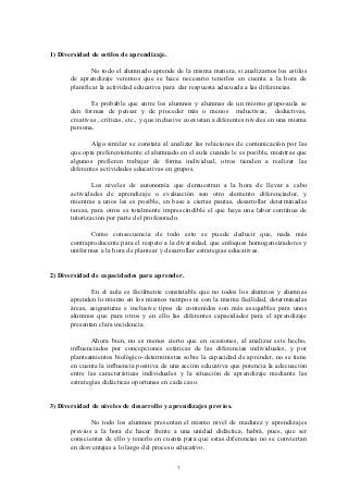 1) Diversidad de estilos de aprendizaje.

               No todo el alumnado aprende de la misma manera, si analizamos los estilos
       de aprendizaje veremos que se hace necesario tenerlos en cuenta a la hora de
       planificar la actividad educativa para dar respuesta adecuada a las diferencias.

              Es probable que entre los alumnos y alumnas de un mismo grupo-aula se
       den formas de pensar y de proceder más o menos inductivas, deductivas,
       creativas , críticas, etc., y que inclusive coexistan a diferentes niveles en una misma
       persona.

              Algo similar se constata al analizar las relaciones de comunicación por las
       que opta preferentemente el alumnado en el aula cuando le es posible, mientras que
       algunos prefieren trabajar de forma individual, otros tienden a realizar las
       diferentes actividades educativas en grupos.

               Los niveles de autonomía que demuestran a la hora de llevar a cabo
       actividades de aprendizaje o evaluación son otro elemento diferenciador, y
       mientras a unos les es posible, en base a ciertas pautas, desarrollar determinadas
       tareas, para otros es totalmente imprescindible el que haya una labor contínua de
       tutorización por parte del profesorado.

              Como consecuencia de todo esto se puede deducir que, nada más
       contraproducente para el respeto a la diversidad, que enfoques homogeneizadores y
       uniformes a la hora de plantear y desarrollar estrategias educativas.


2) Diversidad de capacidades para aprender.

              En el aula es fácilmente constatable que no todos los alumnos y alumnas
       aprenden lo mismo en los mismos tiempos ni con la misma facilidad, determinadas
       áreas, asignaturas e inclusive tipos de contenidos son más asequibles para unos
       alumnos que para otros y en ello las diferentes capacidades para el aprendizaje
       presentan clara incidencia.

               Ahora bien, no es menos cierto que en ocasiones, al analizar este hecho,
       influenciados por concepciones estáticas de las diferencias individuales, y por
       planteamientos biológico-deterministas sobre la capacidad de aprender, no se tiene
       en cuenta la influencia positiva de una acción educativa que potencia la adecuación
       entre las características individuales y la situación de aprendizaje mediante las
       estrategias didácticas oportunas en cada caso.


3) Diversidad de niveles de desarrollo y aprendizajes previos.

              No todo los alumnos presentan el mismo nivel de madurez y aprendizajes
       previos a la hora de hacer frente a una unidad didáctica, habrá, pues, que ser
       conscientes de ello y tenerlo en cuenta para que estas diferencias no se conviertan
       en desventajas a lo largo del proceso educativo.


                                              7
 
