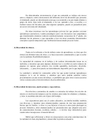 En determinadas circunstancias el que un contenido se trabaje seis meses
       antes o después, como consecuencia del diferente nivel de desarrollo que presenta
       el alumnado, puede ser determinante para que sea asumido o no por algún alumno o
       grupo de éstos. Que todo el alumnado, a la vez, aprenda a leer, a escribir, o a
       realizar restas con llevadas, por citar algunos ejemplos, puede ser perjudicial para
       un sector relevante del alumnado.

              En otras ocasiones son los aprendizajes previos los que pueden cercenar
       aprendizajes posteriores, resulta paradógico pero con frecuencia nos empeñamos
       que determinados alumnos realicen satisfactoriamente ecuaciones de 2º grado, sin
       dominar las de primero, o que aprendan a leer sin tener asumidos determinados
       conceptos espacio-temporales que facilitan del mencionado proceso lector.


4) Diversidad de ritmos.

              Tanto en lo referente a los de trabajo como de aprendizaje, es claro que los
       ritmos son distintos unos de otros, y se hace necesario considerarlos y que se actúe
       con la oportuna flexibilidad temporal.

       La capacidad de centrarse en el trabajo, y de realizar determinadas tareas no es
       uniforme, y mientras que para algunos alumnos leer o escribir un cierto número de
       páginas no supone gran esfuerzo (les resulta agradable, motivador, divertido,
       interesante, ...), para otros puede ser materialmente imposible por lo que implica.

       La cantidad y calidad de contenidos sobre los que poder realizar aprendizajes
       tampoco va a ser la misma, y mientras que unos podrán asimilar varios
       procedimentos en una sesión de trabajo, es problable que para otros sean necesarias
       varias sesiones para el mismo número de procedimientos.


5) Diversidad de intereses, motivaciones y expectativas.

               En relación a contenidos de estudio o a métodos de trabajo, los niveles de
       interés y/o motivación tampoco son los mismos para todos los alumnos y alumnas,
       y éstos se acentúan aún más con el paso del tiempo.

              Las expectativas para con el centro educativo, en similar medida, también
       son diversas, y mientras unos alumnos/padres esperan de éste una preparación
       básica que les facilite a ellos o a sus hijos/as el acceso a otros para proseguir su
       proceso formativo, otros alumnos/padres no pretenden más que adquirir una serie
       de conocimientos (lectura, escritura, cálculo, ... a niveles muy elementales) para
       cuanto antes incorporarse el mundo laboral.

               Habrá que reflexionar y obrar en consecuencia con estas constataciones de
       la realidad a la hora de planificar y desarrollar la práctica educativa.




                                            8
 