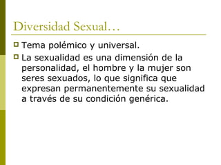 Diversidad Sexual…
 Tema polémico y universal.
 La sexualidad es una dimensión de la
  personalidad, el hombre y la mujer son
  seres sexuados, lo que significa que
  expresan permanentemente su sexualidad
  a través de su condición genérica.
 