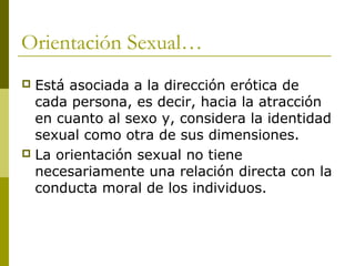 Orientación Sexual…
 Está asociada a la dirección erótica de
  cada persona, es decir, hacia la atracción
  en cuanto al sexo y, considera la identidad
  sexual como otra de sus dimensiones.
 La orientación sexual no tiene
  necesariamente una relación directa con la
  conducta moral de los individuos.
 