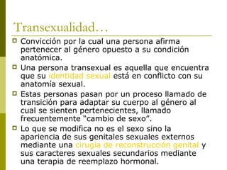 Transexualidad…
   Convicción por la cual una persona afirma
    pertenecer al género opuesto a su condición
    anatómica.
   Una persona transexual es aquella que encuentra
    que su identidad sexual está en conflicto con su
    anatomía sexual.
   Estas personas pasan por un proceso llamado de
    transición para adaptar su cuerpo al género al
    cual se sienten pertenecientes, llamado
    frecuentemente “cambio de sexo”.
   Lo que se modifica no es el sexo sino la
    apariencia de sus genitales sexuales externos
    mediante una cirugía de reconstrucción genital y
    sus caracteres sexuales secundarios mediante
    una terapia de reemplazo hormonal.
 