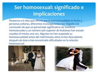 Respecto a la idea que afirma que la homosexualidad se limita a
personas solteras, diferentes investigaciones han llegado a la
conclusión de que un porcentaje significativo de hombres
homosexuales y un número aún superior de lesbianas han estado
casados al menos una vez. Algunos no han aceptado su
homosexualidad antes del matrimonio; otros la han descubierto
después de éste o han encontrado dificultades en la relación
heterosexual.
Ser homosexual: significado e
implicaciones
 