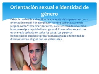 Existe la tendencia a identificar la apariencia de las personas con su
orientación sexual. Por ejemplo, un hombre con una apariencia
juzgada como “femenina” por otros, suele ser considerado como
homosexual por la población en general. Como sabemos, esto no
es una regla aplicada en todos los casos. Las personas
homosexuales pueden expresar su masculinidad o feminidad de
diversas formas, al igual que los y bisexuales.
Orientación sexual e identidad de
género
 