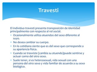 El individuo travesti presenta transposición de identidad
principalmente con respecto al rol social.
 Ocasionalmente utiliza atuendos del sexo diferente al
suyo.
 No desea cambiar su cuerpo.
 En lo cotidiano siente que es del sexo que corresponde a
su apariencia física.
 Cuando se trasviste (cambia su atuendo)puede sentirse y
actuar como del otro sexo.
 Suele tener, si es heterosexual, vida sexual con una
persona del otro sexo y vida familiar de acuerdo a su sexo
biológico.
Travesti
 