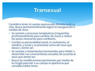Considera tener el cuerpo equivocado durante toda su
vida. Busca permanentemente lograr la reasignación o
cambio de sexo.
 Se somete a procesos terapéuticos (requeridos
profesionalmente para cambiar de sexo) y realiza
los pasos necesarios para cambiarlo.
 Cambia su personalidad social, la vestimenta, el
nombre, y actúa y se presenta como del sexo que
desea y siente ser.
 Se somete a tratamientos hormonales para inhibir o
desarrollar sus características sexuales de acuerdo al
sexo que siente ser.
 Busca las modificaciones pertinentes por medio de
la cirugía para dar a su cuerpo la apariencia que
considera debe tener.
Transexual
 