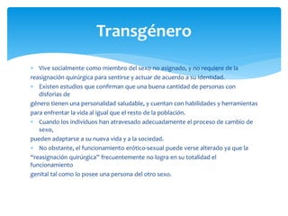  Vive socialmente como miembro del sexo no asignado, y no requiere de la
reasignación quirúrgica para sentirse y actuar de acuerdo a su identidad.
 Existen estudios que confirman que una buena cantidad de personas con
disforias de
género tienen una personalidad saludable, y cuentan con habilidades y herramientas
para enfrentar la vida al igual que el resto de la población.
 Cuando los individuos han atravesado adecuadamente el proceso de cambio de
sexo,
pueden adaptarse a su nueva vida y a la sociedad.
 No obstante, el funcionamiento erótico-sexual puede verse alterado ya que la
“reasignación quirúrgica” frecuentemente no logra en su totalidad el
funcionamiento
genital tal como lo posee una persona del otro sexo.
Transgénero
 