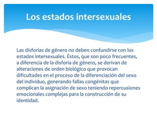Las disforias de género no deben confundirse con los
estados intersexuales. Éstos, que son poco frecuentes,
a diferencia de la disforia de género, se derivan de
alteraciones de orden biológico que provocan
dificultades en el proceso de la diferenciación del sexo
del individuo, generando fallas congénitas que
complican la asignación de sexo teniendo repercusiones
emocionales complejas para la construcción de su
identidad.
Los estados intersexuales
 