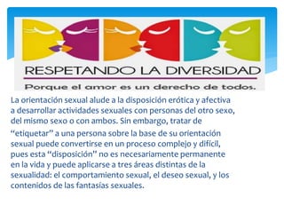 La orientación sexual alude a la disposición erótica y afectiva
a desarrollar actividades sexuales con personas del otro sexo,
del mismo sexo o con ambos. Sin embargo, tratar de
“etiquetar” a una persona sobre la base de su orientación
sexual puede convertirse en un proceso complejo y difícil,
pues esta “disposición” no es necesariamente permanente
en la vida y puede aplicarse a tres áreas distintas de la
sexualidad: el comportamiento sexual, el deseo sexual, y los
contenidos de las fantasías sexuales.
 
