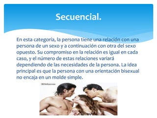 En esta categoría, la persona tiene una relación con una
persona de un sexo y a continuación con otra del sexo
opuesto. Su compromiso en la relación es igual en cada
caso, y el número de estas relaciones variará
dependiendo de las necesidades de la persona. La idea
principal es que la persona con una orientación bisexual
no encaja en un molde simple.
Secuencial.
 