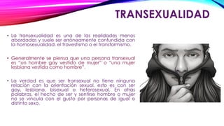 TRANSEXUALIDAD
• La transexualidad es una de las realidades menos
abordadas y suele ser erróneamente confundida con
la homosexualidad, el travestismo o el transformismo.
• Generalmente se piensa que una persona transexual
es “un hombre gay vestido de mujer” o “una mujer
lesbiana vestida como hombre”.
• La verdad es que ser transexual no tiene ninguna
relación con la orientación sexual, esto es con ser
gay, lesbiana, bisexual o heterosexual. En otras
palabras, el hecho de ser y sentirse hombre o mujer
no se vincula con el gusto por personas de igual o
distinto sexo.
 