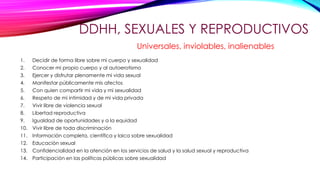 DDHH, SEXUALES Y REPRODUCTIVOS
1. Decidir de forma libre sobre mi cuerpo y sexualidad
2. Conocer mi propio cuerpo y al autoerotismo
3. Ejercer y disfrutar plenamente mi vida sexual
4. Manifestar públicamente mis afectos
5. Con quien compartir mi vida y mi sexualidad
6. Respeto de mi intimidad y de mi vida privada
7. Vivir libre de violencia sexual
8. Libertad reproductiva
9. Igualdad de oportunidades y a la equidad
10. Vivir libre de toda discriminación
11. Información completa, científica y laica sobre sexualidad
12. Educación sexual
13. Confidencialidad en la atención en los servicios de salud y la salud sexual y reproductiva
14. Participación en las políticas públicas sobre sexualidad
Universales, inviolables, inalienables
 