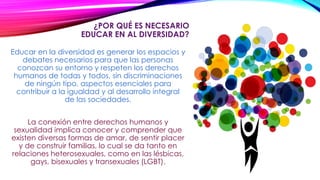 ¿POR QUÉ ES NECESARIO
EDUCAR EN AL DIVERSIDAD?
Educar en la diversidad es generar los espacios y
debates necesarios para que las personas
conozcan su entorno y respeten los derechos
humanos de todas y todos, sin discriminaciones
de ningún tipo, aspectos esenciales para
contribuir a la igualdad y al desarrollo integral
de las sociedades.
La conexión entre derechos humanos y
sexualidad implica conocer y comprender que
existen diversas formas de amar, de sentir placer
y de construir familias, lo cual se da tanto en
relaciones heterosexuales, como en las lésbicas,
gays, bisexuales y transexuales (LGBT).
 