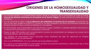 ORIGENES DE LA HOMOSEXUALIDAD Y
TRANSEXUALIDAD
• La homosexualidad y la transexualidad existen desde el comienzo de la humanidad en todo el mundo
unas de las primeras menciones se encuentran en la Grecia Antigua. En este periodo era parte de la vida
cotidiana.
• Con el correr de los siglos y con la influencia del cristianismo el rechazo fue en aumento alcanzando uno
de sus más altos niveles en el 309 D.C cuando el Consejo Eclesiástico de Elvira (actualmente Granada de
España) aprobó 37 leyes canónicas referidas a la sexualidad.
• En dichas leyes, que se extendieron por toda Europa y luego a América, cualquier expresión sexual que no
tuviese por fin la procreación fue considerada un pecado.
• Desde el siglo XVII estudios del comportamiento humano se concentraron en averiguar las causas de la
homosexualidad y de la transexualidad.
• Las hipótesis de enfermedad fueron apoyadas hasta mediados del siglo XX, derivando en terapias
“REPARATIVAS” y encarcelamientos.
• Hoy no es ENFERMEDAD, si no una variante de la sexualidad humana
• En cuanto a la transexualidad la comunidad científica recomienda tratamiento y adecuación de su físico
a la identidad de género que se siente parte.
 