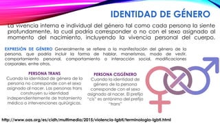 IDENTIDAD DE GÉNERO
La vivencia interna e individual del género tal como cada persona la siente
profundamente, la cual podría corresponder o no con el sexo asignado al
momento del nacimiento, incluyendo la vivencia personal del cuerpo.
http://www.oas.org/es/cidh/multimedia/2015/violencia-lgbti/terminologia-lgbti.html
EXPRESIÓN DE GÉNERO Generalmente se refiere a la manifestación del género de la
persona, que podría incluir la forma de hablar, manerismos, modo de vestir,
comportamiento personal, comportamiento o interacción social, modificaciones
corporales, entre otros.
PERSONA TRANS
Cuando la identidad de género de la
persona no corresponde con el sexo
asignado al nacer. Las personas trans
construyen su identidad
independientemente de tratamiento
médico o intervenciones quirúrgicas.
PERSONA CISGÉNERO
Cuando la identidad de
género de la persona
corresponde con el sexo
asignado al nacer. El prefijo
“cis” es antónimo del prefijo
“trans”
 