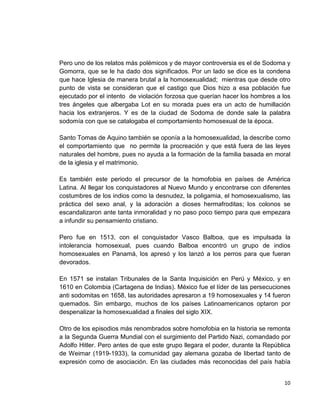 10
Pero uno de los relatos más polémicos y de mayor controversia es el de Sodoma y
Gomorra, que se le ha dado dos significados. Por un lado se dice es la condena
que hace Iglesia de manera brutal a la homosexualidad; mientras que desde otro
punto de vista se consideran que el castigo que Dios hizo a esa población fue
ejecutado por el intento de violación forzosa que querían hacer los hombres a los
tres ángeles que albergaba Lot en su morada pues era un acto de humillación
hacia los extranjeros. Y es de la ciudad de Sodoma de donde sale la palabra
sodomía con que se catalogaba el comportamiento homosexual de la época.
Santo Tomas de Aquino también se oponía a la homosexualidad, la describe como
el comportamiento que no permite la procreación y que está fuera de las leyes
naturales del hombre, pues no ayuda a la formación de la familia basada en moral
de la iglesia y el matrimonio.
Es también este periodo el precursor de la homofobia en países de América
Latina. Al llegar los conquistadores al Nuevo Mundo y encontrarse con diferentes
costumbres de los indios como la desnudez, la poligamia, el homosexualismo, las
práctica del sexo anal, y la adoración a dioses hermafroditas; los colonos se
escandalizaron ante tanta inmoralidad y no paso poco tiempo para que empezara
a infundir su pensamiento cristiano.
Pero fue en 1513, con el conquistador Vasco Balboa, que es impulsada la
intolerancia homosexual, pues cuando Balboa encontró un grupo de indios
homosexuales en Panamá, los apresó y los lanzó a los perros para que fueran
devorados.
En 1571 se instalan Tribunales de la Santa Inquisición en Perú y México, y en
1610 en Colombia (Cartagena de Indias). México fue el líder de las persecuciones
anti sodomitas en 1658, las autoridades apresaron a 19 homosexuales y 14 fueron
quemados. Sin embargo, muchos de los países Latinoamericanos optaron por
despenalizar la homosexualidad a finales del siglo XIX.
Otro de los episodios más renombrados sobre homofobia en la historia se remonta
a la Segunda Guerra Mundial con el surgimiento del Partido Nazi, comandado por
Adolfo Hitler. Pero antes de que este grupo llegara el poder, durante la República
de Weimar (1919-1933), la comunidad gay alemana gozaba de libertad tanto de
expresión como de asociación. En las ciudades más reconocidas del país había
 