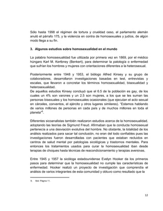 12
Sólo hasta 1998 el régimen de tortura y crueldad ceso, el parlamento alemán
anuló el párrafo 175, y la violencia en contra de homosexuales y judíos, de algún
modo llega a su fin.
3. Algunos estudios sobre homosexualidad en el mundo
La palabra homosexualidad fue utilizada por primera vez en 1869, por el médico
húngaro Karl M. Kertbney (Benkert), para determinar la patología o enfermedad
que sufrían los hombres y mujeres con orientaciones diferentes a la heterosexual.
Posteriormente entre 1948 y 1953, el biólogo Alfred Kinsey y su grupo de
colaboradores, desarrollaron investigaciones basadas en test, entrevistas y
escalas, que llevaron a concretar los términos homosexualidad, bisexualidad y
heterosexualidad.
De aquellos estudios Kinsey concluyó que el 6.5 de la población es gay, de los
cuales un 4% son varones y un 2.5 son mujeres, a los que se les suman las
personas bisexuales y los homosexuales ocasionales (que ejecutan el acto sexual
en cárceles, conventos, el ejército y otros lugares similares). “Estamos hablando
de varios millones de personas en cada país y de muchos millones en toda el
planeta”6
.
Diferentes sicoanalistas también realizaron estudios acerca de la homosexualidad,
adoptando las teorías de Sigmund Freud. Afirmaban que la conducta homosexual
pertenecía a una desviación evolutiva del hombre. No obstante, la totalidad de los
análisis realizados para sacar tal conclusión, no eran del todo confiables pues las
investigaciones fueron desarrolladas con pacientes que estaban recluidos en
centros de salud mental por patologías sicológicas y trastornos mentales. Para
entonces los tratamientos usados para curar la homosexualidad iban desde
terapias de choques hasta técnicas de reacondicionamiento y terapias aversivas.
Entre 1945 y 1957 la sicóloga estadounidense Evelyn Hooker da los primeros
pasos para determinar que la homosexualidad no cumple las características de
enfermedad. Hooker realizó un proyecto de investigación que comprendía el
análisis de varios integrantes de esta comunidad y obtuvo como resultado que la
______________________
6. Ibid. Página 11.
 