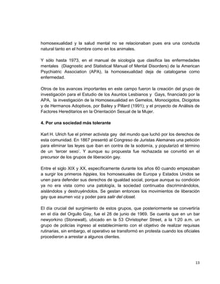 13
homosexualidad y la salud mental no se relacionaban pues era una conducta
natural tanto en el hombre como en los animales.
Y sólo hasta 1973, en el manual de sicología que clasifica las enfermedades
mentales (Diagnostic and Statistical Manual of Mental Disorders) de la American
Psychiatric Association (APA), la homosexualidad deja de catalogarse como
enfermedad.
Otros de los avances importantes en este campo fueron la creación del grupo de
investigación para el Estudio de los Asuntos Lesbianos y Gays, financiado por la
APA, la investigación de la Homosexualidad en Gemelos, Monocigotos, Dicigotos
y de Hermanos Adoptivos, por Bailey y Pillard (1991); y el proyecto de Análisis de
Factores Hereditarios en la Orientación Sexual de la Mujer.
4. Por una sociedad más tolerante
Karl H. Ulrich fue el primer activista gay del mundo que luchó por los derechos de
esta comunidad. En 1867 presentó al Congreso de Juristas Alemanes una petición
para eliminar las leyes que iban en contra de la sodomía, y popularizó el término
de un ‘tercer sexo’. Y aunque su propuesta fue rechazada se convirtió en el
precursor de los grupos de liberación gay.
Entre el siglo XIX y XX, específicamente durante los años 60 cuando empezaban
a surgir los primeros hippies, los homosexuales de Europa y Estados Unidos se
unen para defender sus derechos de igualdad social, porque aunque su condición
ya no era vista como una patología, la sociedad continuaba discriminándolos,
aislándolos y destruyéndolos. Se gestan entonces los movimientos de liberación
gay que asumen voz y poder para salir del closet.
El día crucial del surgimiento de estos grupos, que posteriormente se convertiría
en el día del Orgullo Gay, fue el 28 de junio de 1969. Se cuenta que en un bar
newyorkino (Stonewall), ubicado en la 53 Christopher Street, a la 1:20 a.m. un
grupo de policías ingreso al establecimiento con el objetivo de realizar requisas
rutinarias, sin embargo, el operativo se transformó en protesta cuando los oficiales
procedieron a arrestar a algunos clientes.
 