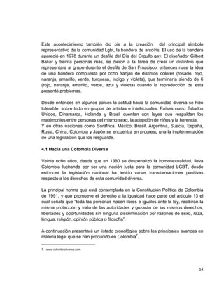 14
Este acontecimiento también dio pie a la creación del principal símbolo
representativo de la comunidad Lgbt, la bandera de arcoíris. El uso de la bandera
apareció en 1978 durante un desfile del Día del Orgullo gay. El diseñador Gilbert
Baker y treinta personas más, se dieron a la tarea de crear un distintivo que
representara al grupo durante el desfile de San Frnacisco, entonces nace la idea
de una bandera compuesta por ocho franjas de distintos colores (rosado, rojo,
naranja, amarillo, verde, turquesa, índigo y violeta), que terminaría siendo de 6
(rojo, naranja, amarillo, verde, azul y violeta) cuando la reproducción de esta
presentó problemas.
Desde entonces en algunos países la actitud hacia la comunidad diversa se hizo
tolerable, sobre todo en grupos de artistas e intelectuales. Países como Estados
Unidos, Dinamarca, Holanda y Brasil cuentan con leyes que respaldan los
matrimonios entre personas del mismo sexo, la adopción de niños y la herencia.
Y en otras naciones como Suráfrica, México, Brasil, Argentina, Suecia, España,
Rusia, China, Colombia y Japón se encuentra en progreso una la implementación
de una legislación que los resguarde.
4.1 Hacia una Colombia Diversa
Veinte ocho años, desde que en 1980 se despenalizó la homosexualidad, lleva
Colombia luchando por ser una nación justa para la comunidad LGBT, desde
entonces la legislación nacional ha tenido varias transformaciones positivas
respecto a los derechos de esta comunidad diversa.
La principal norma que está contemplada en la Constitución Política de Colombia
de 1991, y que promueve el derecho a la igualdad hace parte del artículo 13 el
cual señala que “toda las personas nacen libres e iguales ante la ley, recibirán la
misma protección y trato de las autoridades y gozarán de los mismos derechos,
libertades y oportunidades sin ninguna discriminación por razones de sexo, raza,
lengua, religión, opinión pública o filosofía”.
A continuación presentaré un listado cronológico sobre los principales avances en
materia legal que se han producido en Colombia7
.
______________________
7. www.colombiadiversa.com
 