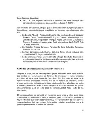 16
Corte Suprema de Justicia:
• 2001. La Corte Suprema reconoce el derecho a la visita conyugal para
parejas del mismo sexo que se encuentren recluidas (T-499/03).
Por otro lado, en Colombia, al igual que en el mundo entero surgieron grupos de
liberación gay y asociaciones que respaldan a las personas Lgbt, algunos de ellos
son:
• En Bogotá: ADALID - Asociación Derecho A La Identidad, Bogotá Neoqueer
Rockers, Centro Comunitario LGTB Bogotá, Colectivo Miau Underground,
Colombia Diversa, Corporación Triangulo Negro, DeGeneres-E, Fundación
Proyecto Grupo Arco Iris Alternativo, GAIA Internacional, IN-CLOSET, Polo
De Rosa, Trans-Ser.
• En Medellín: Amigos Comunes, Familias De Gays Colombia, Fundación
Positivos Por La Vida.
• En Cali: Corporación Arte Diverso, Colectivo Tinku, Iglesia exclusiva para
comunidad LGTB, Organización Diéresis.
• En Bucaramanga: Grupo Viceversa LGTB y Grupo de estudio de género de
la Universidad Industrial de Santander (UIS), que desarrolla diverso tipo de
actividades para la comunidad universitaria de la región.
4.2 Medios y homosexualidad (aceptación o mercadeo)
Después el 28 de junio de 1969, la palabra gay se transformó en un icono mundial.
Los medios de comunicación se llenaron de diversidad y varios cineastas
adoptaron el tema para desarrollar sus films. Año tras año, el tema de la
homosexualidad era tocado cada vez más en las noticias de televisión, radio y
prensa, como en las películas comerciales e independientes, y hasta en las series
europeas y norteamericanas; costumbre que fue adoptada también por países
latinoamericanos, pero en este caso la homosexualidad hacia parte de las
telenovelas.
El homosexualismo se convirtió en mercancía para unos y rating para otros,
cuestión que no ha cambiado hasta el momento, pues donde hay un homosexual
hay un ‘chismos’ que quiere saber del tema, y ese “querer saber” de cada persona
representa dinero fácil para revistas de farándula y diarios amarillistas, que se la
pasan especulando de la vida de los famosos.
 