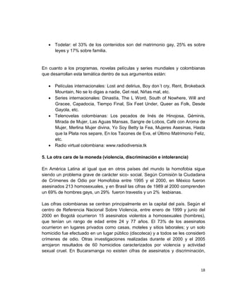 18
• Todelar: el 33% de los contenidos son del matrimonio gay, 25% es sobre
leyes y 17% sobre familia.
En cuanto a los programas, novelas películas y series mundiales y colombianas
que desarrollan esta temática dentro de sus argumentos están:
• Películas internacionales: Lost and delirius, Boy don´t cry, Rent, Brokeback
Mountain, No se lo digas a nadie, Get real, Niñas mal, etc.
• Series internacionales: Dinastía, The L Word, South of Nowhere, Will and
Gracee, Capadocia, Tiempo Final, Six Feet Under, Queer as Folk, Desde
Gayola, etc.
• Telenovelas colombianas: Los pecados de Inés de Hinojosa, Géminis,
Mirada de Mujer, Las Aguas Mansas, Sangre de Lobos, Café con Aroma de
Mujer, Merlina Mujer divina, Yo Soy Betty la Fea, Mujeres Asesinas, Hasta
que la Plata nos separe, En los Tacones de Eva, el Último Matrimonio Feliz,
etc.
• Radio virtual colombiana: www.radiodiversia.tk
5. La otra cara de la moneda (violencia, discriminación e intolerancia)
En América Latina al igual que en otros países del mundo la homofobia sigue
siendo un problema grave de carácter sico- social. Según Comisión la Ciudadana
de Crímenes de Odio por Homofobia entre 1995 y el 2000, en México fueron
asesinados 213 homosexuales, y en Brasil las cifras de 1989 al 2000 comprenden
un 69% de hombres gays, un 29% fueron travestis y un 2% lesbianas.
Las cifras colombianas se centran principalmente en la capital del país. Según el
centro de Referencia Nacional Sobre Violencia, entre enero de 1999 y junio del
2000 en Bogotá ocurrieron 15 asesinatos violentos a homosexuales (hombres),
que tenían un rango de edad entre 24 y 77 años. El 73% de los asesinatos
ocurrieron en lugares privados como casas, moteles y sitios laborales; y un solo
homicidio fue efectuado en un lugar público (discoteca) y a todos se les consideró
crímenes de odio. Otras investigaciones realizadas durante el 2000 y el 2005
arrojaron resultados de 60 homicidios caracterizados por violencia y actividad
sexual cruel. En Bucaramanga no existen cifras de asesinatos y discriminación,
 