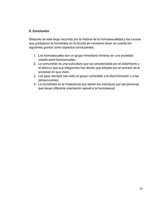 20
6. Conclusión
Después de este largo recorrido por la historia de la homosexualidad y las causas
que produjeron la homofobia en el mundo es necesario tener en cuenta los
siguientes puntos como aspectos concluyentes.
1. Los homosexuales son un grupo minoritario inmerso en una sociedad
creada para homosexuales.
2. La comunidad es una subcultura que se caracterizada por el aislamiento y
el silencio que sus integrantes han tenido que adoptar por el rechazo de la
sociedad en que viven.
3. Los gays siempre han sido un grupo vulnerable a la discriminación y a las
persecuciones.
4. La homofobia es la intolerancia que tienen los individuos por las personas
que tienen diferente orientación sexual a la homosexual.
 