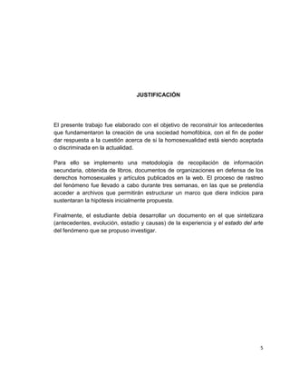 5
JUSTIFICACIÓN
El presente trabajo fue elaborado con el objetivo de reconstruir los antecedentes
que fundamentaron la creación de una sociedad homofóbica, con el fin de poder
dar respuesta a la cuestión acerca de si la homosexualidad está siendo aceptada
o discriminada en la actualidad.
Para ello se implemento una metodología de recopilación de información
secundaria, obtenida de libros, documentos de organizaciones en defensa de los
derechos homosexuales y artículos publicados en la web. El proceso de rastreo
del fenómeno fue llevado a cabo durante tres semanas, en las que se pretendía
acceder a archivos que permitirán estructurar un marco que diera indicios para
sustentaran la hipótesis inicialmente propuesta.
Finalmente, el estudiante debía desarrollar un documento en el que sintetizara
(antecedentes, evolución, estadio y causas) de la experiencia y el estado del arte
del fenómeno que se propuso investigar.
 