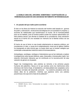 6
LA DOBLE CARA DEL ARCOIRIS: HOMOFOBIA Y ACEPTACIÓN DE LA
HOMOSEAXUALIDAD EN UNA SOCIEDAD NETAMENTE HETEROSEXUALES
1. Un pasado del que nadie quiere acordarse
Si bien en los libros de historia la evolución del hombre está basada en guerras
de poder y colonización, revoluciones tecnológicas de una sociedad en progreso, y
acciones de intelectuales que transformaron el mundo. De la homosexualidad
poco se ha hablado, pues el hombre prefirió ocultar los sucesos relacionados con
esta práctica sexual, que afrontar la realidad de su procedencia. Esta orientación
sexual es el karma de una sociedad sin memoria de la libertad erótico de sus
antepasados.
El hecho de que el tema no sea tocado abiertamente en espacios públicos, por
considerarse un tabú, a causa de la estigmatización moral que le Iglesia Católica
ha impregnado en esta minoría gay; no quiere decir que no existan vestigios que
contemplen antecedentes históricos sobre el homosexualismo.
Antropólogos, sociólogos, sicólogos e historiadores que se han dedicado a realizar
investigaciones sobre grupos lésbicos, gays, bisexuales y transexuales (Lgbt), han
obtenido información relevante que ha contribuido en la reconstrucción de esta
variación de género en el pasado.
Según las investigaciones, esta práctica se remonta a los primeros grupos
humanos del paleolítico. Época en la que eventos como los matrimonios entre
individuos del mismo linaje, el bestialismo y la bisexualidad eran aceptados como
conductas normales del desarrollo personal. “La sodomía prevalecía entre las
clases altas de la población, mientras que aparecía como una práctica
pecaminosa a los ojos de la masa de la población”1
.
______________________
1. MIRABER MULLOL, Antoni. “Homosexualidad hoy aceptada o condenada”. Página 90. Editorial Herder.
Barcelona, 1985.
 