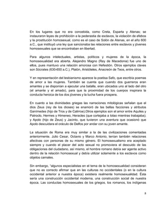 8
En los lugares que no era concebida, como Creta, Esparta y Atenas; se
instauraron leyes de prohibición a la pederastia de esclavos, la violación de efebos
y la prostitución homosexual, como es el caso de Solón de Atenas, en el año 600
a.C., que instituyó una ley que sancionaba las relaciones entre esclavos y jóvenes
homosexuales que se encontraban en libertad.
.
Para algunos intelectuales, artistas, políticos y mujeres de la época, la
homosexualidad era abierta. Alejandro Magno (Rey de Macedonia) fue uno de
ellos, pues mantuvo una relación amorosa con Hefestión. Otros ejemplos claves
son Sócrates (630-650 a.C.), Platón, Aristóteles, Anacreón de Teos, entre otros.
Y en representación del lesbianismo aparece la poetisa Safo, que escribía poemas
de amor a las mujeres. También se cuenta que cuando dos guerreros eran
amantes y se disponían a ejecutar una batalla, eran ubicados uno al lado del otro
(el amante y el amado), para que la proximidad de los cuerpos inspirara la
conducta heroica de los dos jóvenes y la lucha fuera prospera.
En cuanto a las divinidades griegas las narraciones mitológicas señalan que el
dios Zeus (rey de los dioses) se enamoró de las bellas facciones y atributos
Ganímedes (hijo de Tros y de Calirroe).Otros ejemplos son el amor entre Aquiles y
Patroclo, Hermes y Himeneo, Heracles (que cortejaba a Iolao mientras trabajaba);
y Apolo (hijo de Zeus) y Jacinto, que tuvieron una aventura que ocasionó que
Apolo descuidara el oráculo de Delfos por andar con su joven amante.
La situación de Roma era muy similar a la de las civilizaciones comentadas
anteriormente. Julio Cesar, Octavio y Marco Antonio, tenían también relaciones
afectivas con personas de su mismo género. El homosexualismo era aceptado
siempre y cuando el placer del acto sexual no promoviera el descuido de las
obligaciones del ciudadano, así mismo, el hombre romano debía ser agente activo
dentro de la relación homosexual y debía utilizar solamente a los esclavos como
objetos carnales.
Sin embargo, “algunos especialistas en el tema de la homosexualidad consideran
que no es correcto afirmar que en las culturas no occidentales (o en la cultura
occidental anterior a nuestra época) existiera realmente homosexualidad. Ésta
sería una construcción occidental moderna, una construcción social de nuestra
época. Las conductas homosexuales de los griegos, los romanos, los indígenas
 