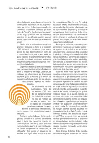 10
Diversidad sexual en la escuela
y las estudiantes a no ser discriminados-as o la
prohibición de discriminar. Aun así, es preocu-
pante que en tres de los cuatro manuales de
convivencia se sancionen conductas que estén
contra la “moral” y “las buenas costumbres”,
sin una mayor precisión, pues los parámetros
subjetivos en su definición pueden acarrear
abusos y sanciones en razón de la diversidad
sexual.
De otro lado, el análisis discursivo de ima-
ginarios y actitudes en torno a la población
LGBT evidenció la homofobia como marco
general del trato discriminatorio en contra de
la misma. No obstante, vale la pena anotar al-
gunas prácticas de aceptación de la diversidad,
las cuales, aun siendo marginales, analizamos
en su lógica como pistas valiosas para la cons-
trucción de la inclusión.
En general, el abordaje de la sexualidad se
hace como descripción anatómico-fisiológica o
desde la perspectiva del riesgo. Desde allí, se
restringen las referencias de las dimensiones
de placer, gusto y erotismo, y se limitan las
expresiones afectivas dentro de los colegios,
particularmente aquellas no hetero-
sexuales.
En esa medida, hay una
invisibilización, tanto de
las personas LGBT como
de los comportamientos
discriminatorios que con-
tra ellas se realizan. La
escuela se asume como
un espacio de socialización
para la consolidación de orien-
taciones e identidades heterosexuales,
que se asumen como un destino necesario o
totalizante.
Con base en los hallazgos de la investi-
gación y también en la consulta de literatura
sobre el tema, este manual se organiza en
cuatro capítulos centrales y otros apartados
complementarios. Aparte de esta introducción,
los últimos comprenden la presentación, la
bibliografía y tres anexos: un glosario de los
términos más significativos usados en el tex-
to; una edición del Plan Nacional Decenal de
Educación (PNDE), recientemente formulado,
para resaltar los fragmentos relacionados con
las construcciones de género y un marco de
perspectiva de derechos acerca de las orien-
taciones efectivo-eróticas y las identidades de
género diversas; y una tabla de chequeo del
proceso de configuración de escuelas inclusi-
vas de la diversidad sexual.
Por su parte, los capítulos centrales corres-
ponden a un tránsito que nos lleva del análisis y
de la promoción de dinámicas de cambio en la
escuela en torno a la presencia de la sexualidad
(capítulo I),a los imaginarios sobre la diversidad
sexual (capítulo II), a las formas de aceptación
y de homofobia asociadas a ella (capítulo III) y,
con esa base, al planteamiento de una escuela
inclusiva (capítulo IV): una propuesta macro de
transformación institucional y pedagógica para
el abordaje de la diversidad sexual.
Cada uno de los cuatro capítulos centrales
se ordena en tres secciones comunes: concep-
tos básicos, en la que se realizan las clarifica-
ciones conceptuales necesarias sobre nociones
centrales en el propósito de construir una base
comprensiva del tema; hallazgos investigativos,
en la que se ilustran algunas conclusiones del
proyecto referido, acompañadas de voces lite-
rales de los sujetos de investigación; y diná-
micas de trabajo, con la que se pretende que
docentes, estudiantes y otros miembros de las
comunidades educativas cuenten con propues-
tas pedagógicas específicas para el trabajo in-
dividual y en grupos con un sentido reflexivo
y transformador. En estos capítulos centrales
se incluyen, además, algunos recuadros con
pronunciamientos de la Corte Constitucional de
Colombia en torno a los derechos de las per-
sonas LGBT en la escuela, como una forma de
recordar permanentemente que la diversidad
en las orientaciones afectivo-eróticas y en las
identidades de género no puede significar bajo
ninguna excusa un menoscabo o una vulnera-
ción de derechos.
Cada dinámica de trabajo de los capítulos
centrales se desglosa, a su vez, en tres compo-
• Introducción
 