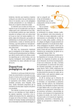 13
La sexualidad como desafío pedagógico • Diversidad sexual en la escuela
tendemos, más bien, que maestros y maestras
configuran una cultura más que interactúa con
otras en la escuela y que su reto pedagógico
consiste precisamente en una mediación re-
flexiva de un espectro cultural tan amplio.
Un elemento que se deriva de dicha con-
cepción es que no se puede decir que haya un
colegio igual a otro: justamente el cruce cultu-
ral mencionado ocasiona que cada institución
educativa se configure como una cultura local
en la que se crean, de manera explícita o im-
plícita, reglas de la interacción, que pueden ser
satisfactorias en principio para la mayoría (con
sometimientos y costos en derechos para las
minorías), y que bien podrían ser marcadamen-
te insatisfactorias en otro colegio, es decir, en
otra cultura local.
Ello tiene una consecuencia importante
para la investigación en los colegios, pues de-
muestra que las generalizaciones son difíciles y
que sólo la vivencia dentro de culturas escola-
res específicas por un cierto tiempo y con una
rigurosa investigación social cualitativa ayuda
a desentrañar las claves culturales de lo que
allí ocurre.
Dispositivos
pedagógicos de género
Teniendo en cuenta que al lado de la trans-
misión de conocimientos, la escuela se ha fija-
do para sí misma como su otro gran propósito
la formación de las subjetividades, reflejadas
en expresiones como hábitos, conducta, per-
sonalidad, principios, seres integrales, entre
otras, resulta interesante preguntarse por la
orientación de dicha labor respecto del género
y la sexualidad.
Para abordar la primera (ya que la sexua-
lidad va a ser abordada con mayor detalle en
las páginas siguientes), recurrimos a los re-
sultados del proyecto Arco Iris, adelantado por
el equipo de la línea de Género y Cultura del
Instituto de Estudios Sociales Contemporáneos
de la Universidad Central (IESCO) de Bogotá, el
cual se preguntó por
el tipo de feminidades y
masculinidades que se está
coadyuvando a formar en contex-
tos educativos.
Tras un proceso
investigativo dispen-
dioso de cinco años y
la combinación de variados métodos cualita-
tivos, que derivaron, entre otros productos, en
473 diarios de campo elaborados a partir de
observaciones en profundidad de las interac-
ciones en aulas, patios, pasillos y oficinas de
25 colegios de Bogotá, el equipo presentó con
detalle la operación en la escuela de los dispo-
sitivos pedagógicos de género, noción que se
acuñó para referirse a “cualquier procedimiento
social a través del cual un individuo aprende o
transforma los componentes de género de su
subjetividad” (García, 2004: 15).
Las profusas descripciones y análisis de ta-
les dispositivos en la escuela, entre los que se
cuentan los imaginarios de género, las reglas
de la interacción, las formas de jerarquización,
el tono de la interacción, los roles y formatos
de la participación, la construcción del cuerpo,
las narrativas personales y los juegos de len-
guaje (García, 2003 y 2004), evidenciaron los
detalles de su operación en la cotidianidad de
la cultura local de la escuela, los cuales, por su
carácter tácito y sutil, aparecen velados y, por
tanto, se juzgan como inexistentes.
De allí se concluye que la influencia de
la escuela en el proceso de construcción de
la feminidad y la masculinidad (y podríamos
agregar, del trato cultural a las orientaciones
sexuales y las identidades de género diversas)
no suele hallarse sólo ni en primer lugar en la
superficie de la organización institucional o en
las directrices normativas y documentales de
la misma, como tampoco en la organización de
los planes de estudio, sino mucho más en el
currículo oculto, en el conjunto de imaginarios,
expectativas, costumbres e intercambios, que
regulan las percepciones y relaciones de los
sujetos.
 