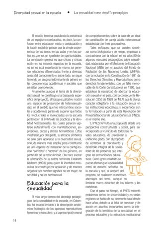 14
• La sexualidad como desafío pedagógicoDiversidad sexual en la escuela
El estudio termina postulando la existencia
de un espejismo coeducativo, es decir, la con-
fusión entre educación mixta y coeducación y
la ilusión social de pensar que la simple copre-
sencia de los sexos en las aulas y en los pa-
tios es, per se, un igualador de oportunidades.
La conclusión general es que chicos y chicas
estén en los mismos espacios en la escuela,
no se les está enseñando lo mismo: se gene-
ran relaciones diferenciadas frente a diversas
áreas del conocimiento y, sobre todo, se sigue
teniendo un sesgo predominante de género en
las competencias académicas y sociales que
se están promoviendo.
Finalmente, aunque el tema de la diversi-
dad sexual no constituyó una búsqueda espe-
cífica del proyecto, el trabajo cualitativo mostró
una especie de presunción de heterosexuali-
dad, en el sentido que los intercambios socia-
les y académicos parten de suponer que todos
los involucrados e involucradas en la escuela
pertenecen al ámbito de las prácticas y la iden-
tidad heterosexuales, las cuales parecen vigi-
larse culturalmente con manifestaciones, ex-
presiones, dudas y chistes homofóbicos. Éstos
mostraron, por otra parte, su eficacia simbólica
no sólo para oponerse a la diversidad sexual,
sino, de manera más amplia, para constituirse
en una especie de marcador de la configura-
ción “correcta” o “normal” de los géneros, en
particular de la masculinidad. Ello hace evocar
la afirmación de la autora feminista Elisabeth
Badinter (1993), para quien la identidad mas-
culina se construye por oposición y de manera
negativa: ser hombre significa no ser mujer, no
ser débil y no ser homosexual.
Educación para la
sexualidad
El más largo tiempo del abordaje pedagó-
gico de la sexualidad en la escuela, en Colom-
bia, ha estado limitado a la descripción anató-
mico-fisiológica de los aparatos reproductivos
femenino y masculino, y a la prescripción moral
de comportamientos sobre la base de un ideal
de constitución de pareja adulta heterosexual
establecida con fines procreativos.
Tales enfoques, que se pueden sinteti-
zar como biologicista y de riesgo, empiezan a
contrastrarse con la edición en los años 80 de
algunos manuales pedagógicos sobre sexuali-
dad, elaborados por el Ministerio de Educación
Nacional (MEN) con el auspicio del Fondo de
Población de las Naciones Unidas (UNFPA);
con la inclusión en la Constitución de 1991 de
los Derechos Sexuales y Reproductivos como
derechos fundamentales; con un fallo memo-
rable de la Corte Constitucional en 1993, que
establece la necesidad de abordar la educa-
ción sexual en el país; con la consecuente Re-
solución 3353 de 1993 del MEN, que le otorga
carácter obligatorio a la educación sexual en
las instituciones educativas; y, sobre todo, con
la formulación a partir de esta Resolución del
Proyecto Nacional de Educación Sexual (PNES),
en el mismo año.
El PNES formuló una propuesta desde una
perspectiva constructivista y social, para ser
incorporada al currículo de todos los ni-
veles educativos, de preescolar a
undécimo grado, con el propósito
de contribuir al crecimiento y
desarrollo integral de la sexua-
lidad de las personas que inte-
gran las comunidades educa-
tivas. Como gran resultado se
puede afirmar que la sexualidad
entró de manera definitiva en
la escuela y que, al ámparo del
proyecto, se realizaron numerosos
abordajes del tema, aunque en
limitado marco didáctico de los talleres y las
carteleras.
Con el paso del tiempo, el PNES enfrentó
problemas serios de sostenibilidad y en varias
regiones se habla de su desmonte total desde
hace años, debido a la falta de previsión y de
acción en asuntos importantes como la inte-
gración de la temática de la sexualidad en el
proceso educativo y la estructura institucional
 