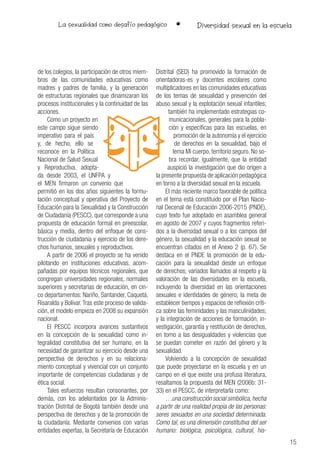 La sexualidad como desafío pedagógico •
15
Diversidad sexual en la escuela
de los colegios, la participación de otros miem-
bros de las comunidades educativas como
madres y padres de familia, y la generación
de estructuras regionales que dinamizaran los
procesos institucionales y la continuidad de las
acciones.
Como un proyecto en
este campo sigue siendo
imperativo para el país
y, de hecho, ello se
reconoce en la Política
Nacional de Salud Sexual
y Reproductiva, adopta-
da desde 2003, el UNFPA y
el MEN firmaron un convenio que
permitió en los dos años siguientes la formu-
lación conceptual y operativa del Proyecto de
Educación para la Sexualidad y la Construcción
de Ciudadanía (PESCC), que corresponde a una
propuesta de educación formal en preescolar,
básica y media, dentro del enfoque de cons-
trucción de ciudadanía y ejercicio de los dere-
chos humanos, sexuales y reproductivos.
A partir de 2006 el proyecto se ha venido
pilotando en instituciones educativas, acom-
pañadas por equipos técnicos regionales, que
congregan universidades regionales, normales
superiores y secretarías de educación, en cin-
co departamentos: Nariño, Santander, Caquetá,
Risaralda y Bolívar.Tras este proceso de valida-
ción, el modelo empieza en 2008 su expansión
nacional.
El PESCC incorpora avances sustantivos
en la concepción de la sexualidad como in-
tegralidad constitutiva del ser humano, en la
necesidad de garantizar su ejercicio desde una
perspectiva de derechos y en su relaciona-
miento conceptual y vivencial con un conjunto
importante de competencias ciudadanas y de
ética social.
Tales esfuerzos resultan consonantes, por
demás, con los adelantados por la Adminis-
tración Distrital de Bogotá también desde una
perspectiva de derechos y de la promoción de
la ciudadanía. Mediante convenios con varias
entidades expertas, la Secretaría de Educación
Distrital (SED) ha promovido la formación de
orientadoras-es y docentes escolares como
multiplicadores en las comunidades educativas
de los temas de sexualidad y prevención del
abuso sexual y la explotación sexual infantiles;
también ha implementado estrategias co-
municacionales, generales para la pobla-
ción y específicas para las escuelas, en
promoción de la autonomía y el ejercicio
de derechos en la sexualidad, bajo el
lema Mi cuerpo, territorio seguro. No so-
bra recordar, igualmente, que la entidad
auspició la investigación que dio origen a
la presente propuesta de aplicación pedagógica
en torno a la diversidad sexual en la escuela.
El más reciente marco favorable de política
en el tema está constituido por el Plan Nacio-
nal Decenal de Educación 2006-2015 (PNDE),
cuyo texto fue adoptado en asamblea general
en agosto de 2007 y cuyos fragmentos referi-
dos a la diversidad sexual o a los campos del
género, la sexualidad y la educación sexual se
encuentran citados en el Anexo 2 (p. 67). Se
destaca en el PNDE la promoción de la edu-
cación para la sexualidad desde un enfoque
de derechos; variados llamados al respeto y la
valoración de las diversidades en la escuela,
incluyendo la diversidad en las orientaciones
sexuales e identidades de género; la meta de
establecer tiempos y espacios de reflexión críti-
ca sobre las feminidades y las masculinidades;
y la integración de acciones de formación, in-
vestigación, garantía y restitución de derechos,
en torno a las desigualdades y violencias que
se puedan cometer en razón del género y la
sexualidad.
Volviendo a la concepción de sexualidad
que puede proyectarse en la escuela y en un
campo en el que existe una profusa literatura,
resaltamos la propuesta del MEN (2006b: 31-
33) en el PESCC, de interpretarla como:
…una construcción social simbólica,hecha
a partir de una realidad propia de las personas:
seres sexuados en una sociedad determinada.
Como tal, es una dimensión constitutiva del ser
humano: biológica, psicológica, cultural, his-
 